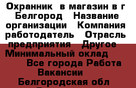 Охранник. в магазин в г. Белгород › Название организации ­ Компания-работодатель › Отрасль предприятия ­ Другое › Минимальный оклад ­ 11 000 - Все города Работа » Вакансии   . Белгородская обл.,Белгород г.